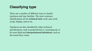 Classifying type
There are a number of different ways to classify
typefaces and type families. The most common
classifications are by technical style: serif, sans-serif,
script, display, and so on.
Typefaces are also classified by other technical
specifications, such as proportional vs. monospaced, or
by more fluid and interpretational definitions, such as
the mood they create.

 