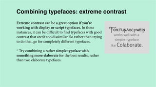 Combining typefaces: extreme contrast
Extreme contrast can be a great option if you’re
working with display or script typefaces. In these
instances, it can be difficult to find typefaces with good
contrast that aren’t too dissimilar. So rather than trying
to do that, go for completely different typefaces.
* Try combining a rather simple typeface with
something more elaborate for the best results, rather
than two elaborate typefaces.

 