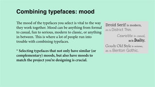 Combining typefaces: mood
The mood of the typefaces you select is vital to the way
they work together. Mood can be anything from formal
to casual, fun to serious, modern to classic, or anything
in between. This is where a lot of people run into
trouble with combining typefaces.
* Selecting typefaces that not only have similar (or
complementary) moods, but also have moods to
match the project you’re designing is crucial.

 