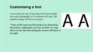 Customising a font
A nice and easy way of injecting a bit of personality
into some typography is to customise the type. The
smallest change will have an impact.
* Some of the most used favourites are; shortening
descenders, making the cross bar on letter ‘As’ stop
short on one side and cutting the corners off letters at
an angle.

 
