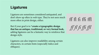 Ligatures
Ligatures are sometimes considered antiquated, and
don’t show up often in web type. They’re not seen much
more often in print design, either.
But if your goal is to *create a typographic design
that has an antique, traditional, or very formal look,
adding ligatures can be a fantastic way to reinforce that
design style.
Ligatures can also improve readability among certain
characters, in certain fonts (especially italics and
obliques).

 