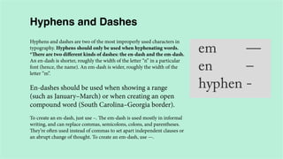 Hyphens and Dashes
Hyphens and dashes are two of the most improperly used characters in
typography. Hyphens should only be used when hyphenating words.
*There are two different kinds of dashes: the en-dash and the em-dash.
An en-dash is shorter, roughly the width of the letter “n” in a particular
font (hence, the name). An em-dash is wider, roughly the width of the
letter “m”.

En-dashes should be used when showing a range
(such as January–March) or when creating an open
compound word (South Carolina–Georgia border).
To create an en-dash, just use –. The em-dash is used mostly in informal
writing, and can replace commas, semicolons, colons, and parentheses.
They’re often used instead of commas to set apart independent clauses or
an abrupt change of thought. To create an em-dash, use —.

 