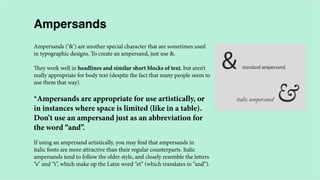 Ampersands
Ampersands (‘&’) are another special character that are sometimes used
in typographic designs. To create an ampersand, just use &.
They work well in headlines and similar short blocks of text, but aren’t
really appropriate for body text (despite the fact that many people seem to
use them that way).

*Ampersands are appropriate for use artistically, or
in instances where space is limited (like in a table).
Don’t use an ampersand just as an abbreviation for
the word “and”.
If using an ampersand artistically, you may find that ampersands in
italic fonts are more attractive than their regular counterparts. Italic
ampersands tend to follow the older style, and closely resemble the letters
“e” and “t”, which make up the Latin word “et” (which translates to “and”).

 