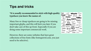 Tips and tricks
*It is usually recommended to stick with high quality
typefaces you know the names of.
Many free or cheap typefaces are going to be missing
important glyphs, and this will kick you later if you
don’t take care of this up front. Especially if you are
doing some important commercial work.
However, there are some websites that have great
collections of free fonts (like fontsquirrel.com, you just
need to be selective).

 
