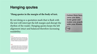 Hanging qoutes
*Hang quotes in the margin of the body of text.
By not doing so a quotation mark that is flush with
the text will interrupt the left margin and disrupt the
rhythm of the reader. Hanging quotes keeps the left
alignment intact and balanced therefore increasing
readability.

 
