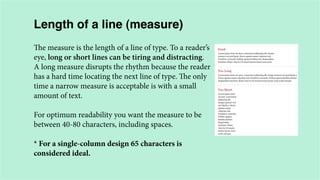 Length of a line (measure)
The measure is the length of a line of type. To a reader’s
eye, long or short lines can be tiring and distracting.
A long measure disrupts the rhythm because the reader
has a hard time locating the next line of type. The only
time a narrow measure is acceptable is with a small
amount of text.
For optimum readability you want the measure to be
between 40-80 characters, including spaces.
* For a single-column design 65 characters is
considered ideal.

 