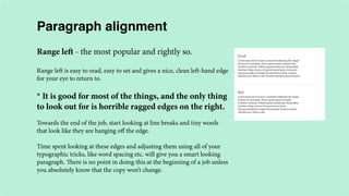Paragraph alignment
Range left - the most popular and rightly so.
Range left is easy to read, easy to set and gives a nice, clean left-hand edge
for your eye to return to.

* It is good for most of the things, and the only thing
to look out for is horrible ragged edges on the right.
Towards the end of the job, start looking at line breaks and tiny words
that look like they are hanging off the edge.
Time spent looking at these edges and adjusting them using all of your
typographic tricks, like word spacing etc. will give you a smart looking
paragraph. There is no point in doing this at the beginning of a job unless
you absolutely know that the copy won’t change.

 