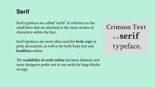 Serif
Serif typefaces are called “serifs” in reference to the
small lines that are attached to the main strokes of
characters within the face.
Serif typefaces are most often used for body copy in
print documents, as well as for both body text and
headlines online.
The readability of serifs online has been debated, and
some designers prefer not to use serifs for large blocks
of copy.

 
