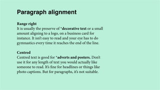 Paragraph alignment
Range right
It is usually the preserve of *decorative text or a small
amount aligning to a logo, on a business card for
instance. It isn’t easy to read and your eye has to do
gymnastics every time it reaches the end of the line.
Centred
Centred text is good for *adverts and posters. Don’t
use it for any length of text you would actually like
someone to read. It’s fine for headlines or things like
photo captions. But for paragraphs, it’s not suitable.

 