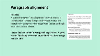 Paragraph alignment
Justified
A common type of text alignment in print media is
“justification”, where the spaces between words are
stretched or compressed to align both the left and right
ends of each line of text.
*Treat the last line of a paragraph separately. A good
way of finishing a column of justified text is to range
left last line.

 