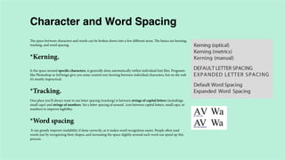 Character and Word Spacing
The space between characters and words can be broken down into a few different areas. The basics are kerning,
tracking, and word spacing.

*Kerning.
Is the space around specific characters, is generally done automatically within individual font files. Programs
like Photoshop or InDesign give you some control over kerning between individual characters, but on the web
it’s mostly impractical.

*Tracking.
One place you’ll always want to use letter spacing (tracking) is between strings of capital letters (includings
small caps) and strings of numbers. Set a letter spacing of around .1em between capital letters, small caps, or
numbers to improve legibility.

*Word spacing.
It can greatly improve readability if done correctly, as it makes word recognition easier. People often read
words just by recognizing their shapes, and increasing the space slightly around each word can speed up this
process.

 
