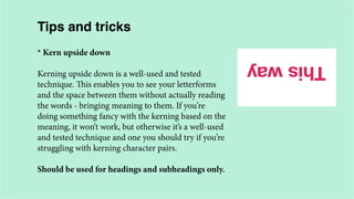 Tips and tricks
* Kern upside down
Kerning upside down is a well-used and tested
technique. This enables you to see your letterforms
and the space between them without actually reading
the words - bringing meaning to them. If you’re
doing something fancy with the kerning based on the
meaning, it won’t work, but otherwise it’s a well-used
and tested technique and one you should try if you’re
struggling with kerning character pairs.
Should be used for headings and subheadings only.

 