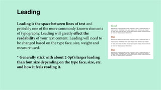 Leading
Leading is the space between lines of text and
probably one of the more commonly known elements
of typography. Leading will greatly effect the
readability of your text content. Leading will need to
be changed based on the type face, size, weight and
measure used.
* Generally stick with about 2-5pt’s larger leading
than font size depending on the type face, size, etc.
and how it feels reading it.

 
