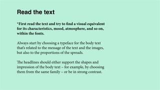 Read the text
*First read the text and try to find a visual equivalent
for its characteristics, mood, atmosphere, and so on,
within the fonts.
Always start by choosing a typeface for the body text
that’s related to the message of the text and the images,
but also to the proportions of the spreads.
The headlines should either support the shapes and
impression of the body text – for example, by choosing
them from the same family – or be in strong contrast.

 