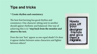 Tips and tricks
* Create rhythm and consistency
The best font kerning has good rhythm and
consistency. One character sitting next to another
should appear rhythmic and balanced. One way of
achieving this is to *step back from the monitor and
observe the text.
Does the text ‘box’ appear as one equal shade? Or does
it appear darker between some characters and lighter
between others?

 