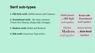 Serif sub-types
1. Old Style serifs (Adobe Jenson and Centaur).
2. Transitional serifs - the most common
(Times New Roman, Baskerville, Georgia).
3. Modern serifs (Didot and Bodoni).
4. Slab serifs (American Typewriter).

 