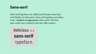Sans-serif
Sans-serif typefaces are called such because they lack
serif details on characters. Sans-serif typefaces are often
more *modern in appearance than serifs. The first
sans-serifs were created in the late 18th century.

 