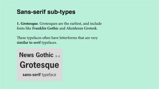 Sans-serif sub-types
1. Grotesque. Grotesques are the earliest, and include
fonts like Franklin Gothic and Akzidenze Grotesk.
These typefaces often have letterforms that are very
similar to serif typefaces.

 