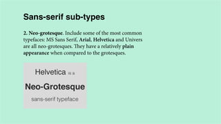 Sans-serif sub-types
2. Neo-grotesque. Include some of the most common
typefaces: MS Sans Serif, Arial, Helvetica and Univers
are all neo-grotesques. They have a relatively plain
appearance when compared to the grotesques.

 