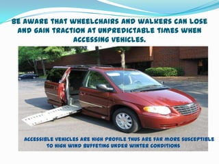 Be Aware that wheelchairs and walkers can lose
 and gain traction at unpredictable times when
               accessing vehicles.




  Accessible vehicles are high profile thus are far more susceptible
          to high wind buffeting under winter conditions
 