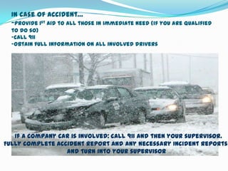 In case of accident…
  -provide 1st aid to all those in immediate need (if you are qualified
  to do so)
  -call 911
  -obtain full information on all involved drivers




   If a company car is involved: call 911 and then your supervisor.
Fully complete accident report and any necessary Incident Reports
                  and turn into your supervisor
 