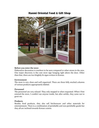 Hanmi Oriental Food & Gift Shop	
  




	
  
Before	
  you	
  enter	
  the	
  store	
  
Elaborative	
  decoration	
  is	
  nowhere	
  to	
  be	
  seen	
  compared	
  to	
  other	
  stores	
  in	
  the	
  area.	
  
One	
   major	
   discovery	
   is	
   the	
   cute	
   store	
   sign	
   hanging	
   right	
   above	
   the	
   door.	
   Other	
  
than	
  that,	
  there	
  are	
  two	
  brightly	
  lit	
  signs	
  written	
  in	
  Korean.	
  
	
  
Environment	
  
The	
  store	
  is	
  very	
  clean	
  and	
  well	
  organized.	
  There	
  are	
  three	
  fully	
  stocked	
  columns	
  
of	
  various	
  products	
  appropriately	
  labeled.	
  	
  
	
  
Personnel	
  
The	
  personnel	
  are	
  very	
  relaxed.	
  They	
  only	
  stepped	
  in	
  when	
  requested.	
  When	
  I	
  first	
  
entered	
  the	
  store,	
  I	
  couldn’t	
  see	
  anyone	
  inside,	
  but	
  after	
  awhile,	
  they	
  came	
  out	
  to	
  
greet	
  me.	
  
	
  
Products	
  
Besides	
   food	
   products,	
   they	
   also	
   sell	
   kitchenware	
   and	
   other	
   materials	
   for	
  
entertainment.	
  There	
  is	
  a	
  combination	
  of	
  perishable	
  and	
  non-­‐perishable	
  goods	
  but	
  
they	
  all	
  are	
  inclined	
  towards	
  Korean	
  cuisine.	
  
	
  
	
  
 
