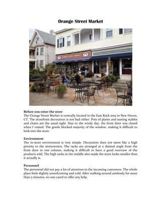 Orange Street Market	
  




	
  
Before	
  you	
  enter	
  the	
  store	
  
The	
  Orange	
  Street	
  Market	
  is	
  centrally	
  located	
  in	
  the	
  East	
  Rock	
  area	
  in	
  New	
  Haven,	
  
CT.	
  The	
  storefront	
  decoration	
  is	
  not	
  bad	
  either.	
  Pots	
  of	
  plants	
  and	
  seating	
  stables	
  
and	
   chairs	
   are	
   the	
   usual	
   sight.	
   Due	
   to	
   the	
   windy	
   day,	
   the	
   front	
   door	
   was	
   closed	
  
when	
   I	
   visited.	
   The	
   goods	
   blocked	
   majority	
   of	
   the	
   window,	
   making	
   it	
   difficult	
   to	
  
look	
  into	
  the	
  store.	
  
	
  
Environment	
  
The	
   in-­‐store	
   environment	
   is	
   very	
   simple.	
   Decoration	
   does	
   not	
   seem	
   like	
   a	
   high	
  
priority	
   to	
   the	
   storeowners.	
   The	
   racks	
   are	
   arranged	
   at	
   a	
   slanted	
   angle	
   from	
   the	
  
front	
   door	
   in	
   one	
   column,	
   making	
   it	
   difficult	
   to	
   have	
   a	
   good	
   overview	
   of	
   the	
  
products	
  sold.	
  The	
  high	
  racks	
  in	
  the	
  middle	
  also	
  made	
  the	
  store	
  looks	
  smaller	
  than	
  
it	
  actually	
  is.	
  
	
  
Personnel	
  
The	
  personnel	
  did	
  not	
  pay	
  a	
  lot	
  of	
  attention	
  to	
  the	
  incoming	
  customers.	
  The	
  whole	
  
place	
  feels	
  slightly	
  unwelcoming	
  and	
  cold.	
  After	
  walking	
  around	
  aimlessly	
  for	
  more	
  
than	
  5	
  minutes,	
  no	
  one	
  cared	
  to	
  offer	
  any	
  help.	
  
	
  
	
  
 
