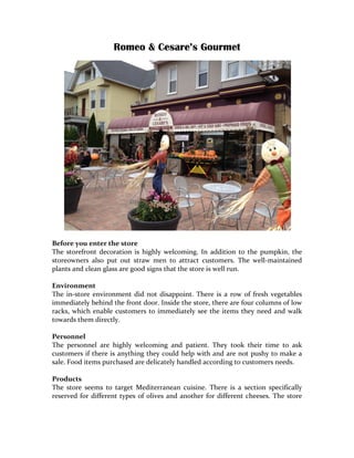 Romeo & Cesare’s Gourmet	
  




	
  
Before	
  you	
  enter	
  the	
  store	
  
The	
   storefront	
   decoration	
   is	
   highly	
   welcoming.	
   In	
   addition	
   to	
   the	
   pumpkin,	
   the	
  
storeowners	
   also	
   put	
   out	
   straw	
   men	
   to	
   attract	
   customers.	
   The	
   well-­‐maintained	
  
plants	
  and	
  clean	
  glass	
  are	
  good	
  signs	
  that	
  the	
  store	
  is	
  well	
  run.	
  
	
  
Environment	
  
The	
   in-­‐store	
   environment	
   did	
   not	
   disappoint.	
   There	
   is	
   a	
   row	
   of	
   fresh	
   vegetables	
  
immediately	
  behind	
  the	
  front	
  door.	
   Inside	
   the	
  store,	
   there	
   are	
  four	
   columns	
   of	
  low	
  
racks,	
   which	
   enable	
   customers	
   to	
   immediately	
   see	
   the	
   items	
   they	
   need	
   and	
   walk	
  
towards	
  them	
  directly.	
  	
  
	
  
Personnel	
  
The	
   personnel	
   are	
   highly	
   welcoming	
   and	
   patient.	
   They	
   took	
   their	
   time	
   to	
   ask	
  
customers	
  if	
  there	
  is	
  anything	
  they	
  could	
  help	
  with	
  and	
  are	
  not	
  pushy	
  to	
  make	
  a	
  
sale.	
  Food	
  items	
  purchased	
  are	
  delicately	
  handled	
  according	
  to	
  customers	
  needs.	
  
	
  
Products	
  
The	
   store	
   seems	
   to	
   target	
   Mediterranean	
   cuisine.	
   There	
   is	
   a	
   section	
   specifically	
  
reserved	
   for	
   different	
   types	
   of	
   olives	
   and	
   another	
   for	
   different	
   cheeses.	
   The	
   store	
  
 