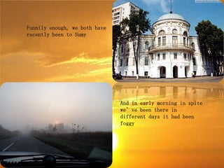 Funnily enough, we both have
recently been to Sumy




                               And in early morning in spite
                               we’ve been there in
                               different days it had been
                               foggy
 