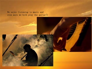 We enjoy listening to music and
even more we both play the guitar!)
 