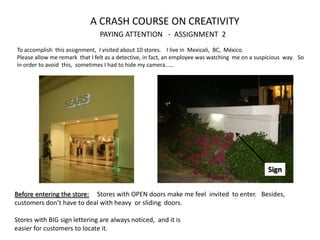 A CRASH COURSE ON CREATIVITY
                                PAYING ATTENTION - ASSIGNMENT 2
To accomplish this assignment, I visited about 10 stores. I live in Mexicali, BC, México.
Please allow me remark that I felt as a detective, in fact, an employee was watching me on a suspicious way. So
in order to avoid this, sometimes I had to hide my camera……




                                                                                                 Sign


Before entering the store: Stores with OPEN doors make me feel invited to enter. Besides,
customers don’t have to deal with heavy or sliding doors.

Stores with BIG sign lettering are always noticed, and it is
easier for customers to locate it.
 