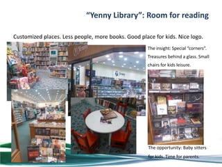 “Yenny Library”: Room for reading

Customized places. Less people, more books. Good place for kids. Nice logo.
                                                     The insight: Special “corners”.
                                                     Treasures behind a glass. Small
                                                     chairs for kids leisure.




                                                     The opportunity: Baby sitters
                                                     for kids. Time for parents.
 