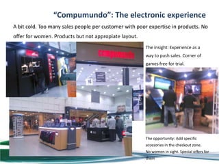 “Compumundo”: The electronic experience
A bit cold. Too many sales people per customer with poor expertise in products. No
offer for women. Products but not appropiate layout.
                                                       The insight: Experience as a
                                                       way to push sales. Corner of
                                                       games free for trial.




                                                       The opportunity: Add specific
                                                       accesories in the checkout zone.
                                                       No women in sight. Special offers for
                                                       them
 
