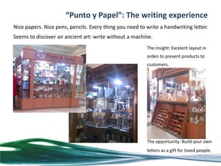 “Punto y Papel”: The writing experience
Nice papers. Nice pens, pencils. Every thing you need to write a handwriting letter.
Seems to discover an ancient art: write without a machine.
                                                         The insight: Excelent layout in
                                                         orden to present products to
                                                         customers.




                                                         The opportunity: Build your own
                                                         letters as a gift for loved people.
 