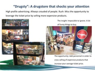 “Drugsty”: A drugstore that shocks your attention
High profile advertising. Allways crouded of people. Rush. Miss the opportunity to
leverage the ticket price by selling more expensive products.
                                                   The insight: Impossible to ignore. A lot
                                                   of funny things to buy.




                                                The opportunity: Add personnel in order to
                                                cross selling of expensive products that
                                                increase your average ticket price.
 