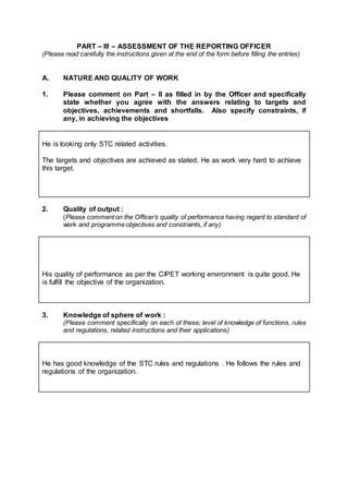 PART – III – ASSESSMENT OF THE REPORTING OFFICER
(Please read carefully the instructions given at the end of the form before filling the entries)
A. NATURE AND QUALITY OF WORK
1. Please comment on Part – II as filled in by the Officer and specifically
state whether you agree with the answers relating to targets and
objectives, achievements and shortfalls. Also specify constraints, if
any, in achieving the objectives
He is looking only STC related activities.
The targets and objectives are achieved as stated. He as work very hard to achieve
this target.
2. Quality of output :
(Please comment on the Officer’s quality of performance having regard to standard of
work and programme objectives and constraints, if any)
His quality of performance as per the CIPET working environment is quite good. He
is fulfill the objective of the organization.
3. Knowledge of sphere of work :
(Please comment specifically on each of these; level of knowledge of functions, rules
and regulations, related instructions and their applications)
He has good knowledge of the STC rules and regulations . He follows the rules and
regulations of the organization.
 