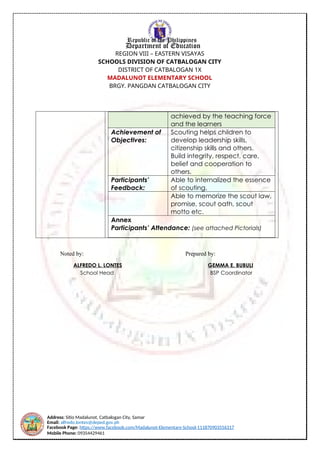 Address: Sitio Madalunot, Catbalogan City, Samar
Email: alfredo.lontes@deped.gov.ph
Facebook Page: https://www.facebook.com/Madalunot-Elementary-School-111870903556317
Mobile Phone: 09354429461
Republic of the Philippines
Department of Education
REGION VIII – EASTERN VISAYAS
SCHOOLS DIVISION OF CATBALOGAN CITY
DISTRICT OF CATBALOGAN 1X
MADALUNOT ELEMENTARY SCHOOL
BRGY. PANGDAN CATBALOGAN CITY
achieved by the teaching force
and the learners
Achievement of
Objectives:
Scouting helps children to
develop leadership skills,
citizenship skills and others.
Build integrity, respect, care,
belief and cooperation to
others.
Participants’
Feedback:
Able to internalized the essence
of scouting.
Able to memorize the scout law,
promise, scout oath, scout
motto etc.
Annex
Participants’ Attendance: (see attached Pictorials)
Noted by: Prepared by:
ALFREDO L. LONTES GEMMA E. BUBULI
School Head BSP Coordinator
 