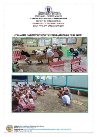 Address: Sitio Madalunot, Catbalogan City, Samar
Email: alfredo.lontes@deped.gov.ph
Facebook Page: https://www.facebook.com/Madalunot-Elementary-School-111870903556317
Mobile Phone: 09354429461
Republic of the Philippines
Department of Education
REGION VIII – EASTERN VISAYAS
SCHOOLS DIVISION OF CATBALOGAN CITY
DISTRICT OF CATBALOGAN 1X
MADALUNOT ELEMENTARY SCHOOL
BRGY. PANGDAN CATBALOGAN CITY
4th
QUARTER NATIONWIDE SIMULTANEOUS EARTHQUAKE DRILL (NSED)
 