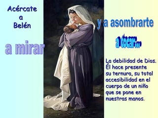 Acércate a  Belén a mirar y a asombrarte a tocar... La debilidad de Dios. Él hace presente su ternura, su total accesibilidad en el cuerpo de un niño que se pone en nuestras manos . 