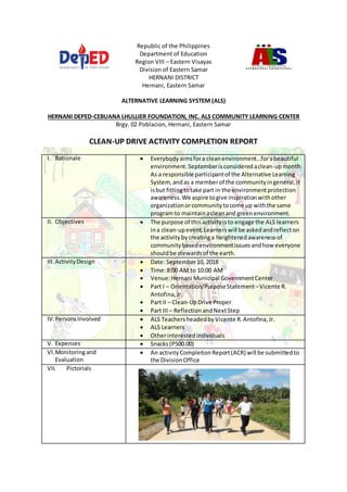 Republic of the Philippines
Department of Education
Region VIII – Eastern Visayas
Division of Eastern Samar
HERNANI DISTRICT
Hernani, Eastern Samar
ALTERNATIVE LEARNING SYSTEM (ALS)
HERNANI DEPED-CEBUANA LHULLIER FOUNDATION, INC. ALS COMMUNITY LEARNING CENTER
Brgy. 02 Poblacion, Hernani, Eastern Samar
CLEAN-UP DRIVE ACTIVITY COMPLETION REPORT
I. Rationale  Everybodyaimsfora cleanenvironment…forabeautiful
environment. Septemberisconsideredaclean-upmonth.
As a responsible participantof the Alternative Learning
System, andas a memberof the communityingeneral,it
isbut fittingtotake part in the environmentprotection
awareness.We aspire togive inspirationwithother
organizationorcommunitytocome up withthe same
program to maintainacleanand greenenvironment.
II. Objectives  The purpose of thisactivityisto engage the ALS learners
ina clean-upevent.Learnerswill be askedandreflecton
the activityby creatinga heightenedawarenessof
communitybasedenvironmentissuesandhow everyone
shouldbe stewardsof the earth.
III. ActivityDesign  Date: September10, 2018
 Time:8:00 AM to 10:00 AM
 Venue:Hernani Municipal GovernmentCenter
 Part I – Orientation/PurposeStatement–Vicente R.
Antofina,Jr.
 Part II – Clean-UpDrive Proper
 Part III – ReflectionandNextStep
IV.PersonsInvolved  ALS TeachersheadedbyVicente R.Antofina,Jr.
 ALS Learners
 Otherinterestedindividuals
V. Expenses  Snacks(P500.00)
VI.Monitoringand
Evaluation
 An activityCompletionReport(ACR) will be submittedto
the DivisionOffice
VII. Pictorials
 