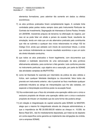 Processo nº. : 10935.01212/2003-78
Acórdão nº. : 101-94.771
10
elementos formadores, para adentrar tão somente em dados ou efeitos
econômicos;
7) os atos jurídicos praticados foram completamente legais. A vontade lícita
contratada pelas partes restou sempre clara pelo Instrumento Particular de
Contrato de Investimento, Segregação de Interesses e Outros Pactos, firmado
em 28/09/99, inexistindo prejuízo de terceiros na efetivação do negócio, por
isso só se pode falar em elisão e jamais de evasão fiscal, resultante de
simulação, tendo em vista que um ato alternativo praticado pelo contribuinte
que não se submeta a qualquer dos vícios relacionados no artigo 102 do
Código Civil, ainda que adotado com intuito de economizar tributo, e ainda
que conduza indiretamente ao mesmo resultado econômico a que um outro
ato direto tributado conduziria;
8) que todos os atos praticados o foram legalmente, com documentos que
retratam a realidade decorrente de uma estruturação de atos jurídicos
efetivamente adotados, para contornar o fato gerador, tudo conforme previsto
no instrumento particular, cujo objetivo era a assunção, por parte da SONAE
das atividades varejistas da MUFFATÃO;
9) como tal liberdade foi exercida por intermédio da prática de atos válidos e
lícitos, sem qualquer falsidade ideológica ou documental, fatos todos ele
previsto em instrumento anterior, não é possível ao fisco manifestar qualquer
pretensão tributária ao abrigo de interpretações que lhe são vedadas, em
especial a interpretação econômica posta na acusação fiscal;
10) fica evidenciado que o fisco diz simulada uma operação válida com o único e
exclusivo propósito de tributar uma operação válida com o único e exclusivo
propósito de tributar um resultado que de outra forma não poderia atingir;
11) em relação à integralização do capital subscrito pela SONAE na MASTER,
alega que o mesmo foi integralizado através de cheques administrativos, e
que a importância de R$ 20.000.000,00 relativo ao cheque nr. 10.559, do
Banco Real S/A., não foi imediatamente depositada, por tratar-se de depósito
em conta específica como garantia ao implemento das obrigações da cindida,
com a empresa SONAE;
 
