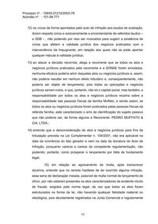 Processo nº. : 10935.01212/2003-78
Acórdão nº. : 101-94.771
11
12) os vícios de forma apontados pelo auto de infração aos laudos de avaliação,
dizem respeito única e exclusivamente a encomendante de referidos laudos –
a SDB - , não podendo por isso ser invocados para sugerir a existência de
vícios que afetem a validade jurídica dos negócios praticados com a
interveniência da Impugnante, em relação aos quais não se pode apontar
qualquer mácula à validade jurídica;
13) ao atacar a decisão recorrida, alega a recorrente que se todos os atos e
negócios jurídicos praticados pela recorrente e a SONAE foram simulados,
nenhuma eficácia poderia advir daqueles atos ou negócios jurídicos e, assim,
não poderia resultar em nenhum efeito tributário e, conseqüentemente, não
poderia ser objeto de lançamento, pois todas as operações e negócios
jurídicos seriam nulos, e que, portanto, não só o capital social, mas também, a
responsabilidade por todos os atos e negócios jurídicos recairia sobre a
responsabilidade das pessoas físicas da família Muffato, e sendo assim, se
todos os atos ou negócios jurídicos foram praticados pelas pessoas físicas da
referida família, está caracterizado o erro de identificação do sujeito passivo
que não poderia ser, de forma alguma a Recorrente: PEDRO MUFFATO &
CIA. LTDA.;
14) entende que a desconsideração de atos e negócios jurídicos para fins de
tributação prevista na Lei Complementar n. 104/2001, não era aplicável na
data da ocorrência do fato gerador e nem na data da lavratura do Auto de
Infração, porquanto carecia e carece da competente regulamentação, não
podendo, portanto, como prosperar o lançamento por falta de fundamento
legal;
15) em relação ao agravamento da multa, após transcrever
doutrina, entende que na remota hipótese de ter ocorrido alguma infração,
essa seria de declaração inexata, passível de multa normal de lançamento de
ofício, por não estarem presentes os atos caracterizadores de evidente intuito
de fraude, exigidos pela norma legal, de vez que todos os atos foram
estruturados na forma da lei, não havendo qualquer falsidade material ou
ideológica, pois devidamente registrados na Junta Comercial e regularmente
 