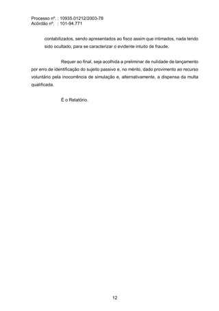 Processo nº. : 10935.01212/2003-78
Acórdão nº. : 101-94.771
12
contabilizados, sendo apresentados ao fisco assim que intimados, nada tendo
sido ocultado, para se caracterizar o evidente intuito de fraude.
Requer ao final, seja acolhida a preliminar de nulidade de lançamento
por erro de identificação do sujeito passivo e, no mérito, dado provimento ao recurso
voluntário pela inocorrência de simulação e, alternativamente, a dispensa da multa
qualificada.
É o Relatório.
 