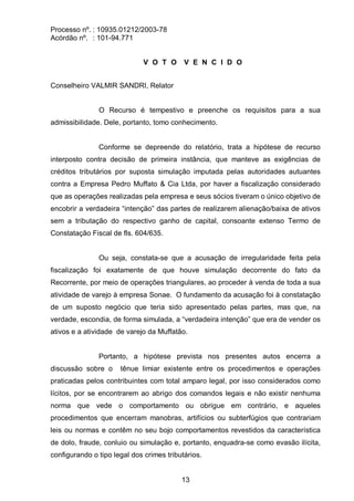 Processo nº. : 10935.01212/2003-78
Acórdão nº. : 101-94.771
13
V O T O V E N C I D O
Conselheiro VALMIR SANDRI, Relator
O Recurso é tempestivo e preenche os requisitos para a sua
admissibilidade. Dele, portanto, tomo conhecimento.
Conforme se depreende do relatório, trata a hipótese de recurso
interposto contra decisão de primeira instância, que manteve as exigências de
créditos tributários por suposta simulação imputada pelas autoridades autuantes
contra a Empresa Pedro Muffato & Cia Ltda, por haver a fiscalização considerado
que as operações realizadas pela empresa e seus sócios tiveram o único objetivo de
encobrir a verdadeira “intenção” das partes de realizarem alienação/baixa de ativos
sem a tributação do respectivo ganho de capital, consoante extenso Termo de
Constatação Fiscal de fls. 604/635.
Ou seja, constata-se que a acusação de irregularidade feita pela
fiscalização foi exatamente de que houve simulação decorrente do fato da
Recorrente, por meio de operações triangulares, ao proceder à venda de toda a sua
atividade de varejo à empresa Sonae. O fundamento da acusação foi à constatação
de um suposto negócio que teria sido apresentado pelas partes, mas que, na
verdade, escondia, de forma simulada, a “verdadeira intenção” que era de vender os
ativos e a atividade de varejo da Muffatão.
Portanto, a hipótese prevista nos presentes autos encerra a
discussão sobre o tênue limiar existente entre os procedimentos e operações
praticadas pelos contribuintes com total amparo legal, por isso considerados como
lícitos, por se encontrarem ao abrigo dos comandos legais e não existir nenhuma
norma que vede o comportamento ou obrigue em contrário, e aqueles
procedimentos que encerram manobras, artifícios ou subterfúgios que contrariam
leis ou normas e contêm no seu bojo comportamentos revestidos da característica
de dolo, fraude, conluio ou simulação e, portanto, enquadra-se como evasão ilícita,
configurando o tipo legal dos crimes tributários.
 