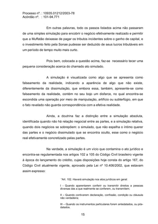 Processo nº. : 10935.01212/2003-78
Acórdão nº. : 101-94.771
15
Em outras palavras, todo os passos listados acima não passaram
de uma simples simulação para encobrir o negócio efetivamente realizado e permitir
que a Muffatão deixasse de pagar os tributos incidentes sobre o ganho de capital, e
o investimento feito pela Sonae pudesse ser deduzido de seus lucros tributáveis em
um período de tempo muito mais curto.
Pois bem, colocada a questão acima, faz-se necessário tecer uma
pequena consideração acerca do chamado ato simulado.
A simulação é visualizada como algo que se apresenta como
falseamento da realidade, indicando a aparência de algo que não existe,
diferentemente da dissimulação, que embora essa, também, apresente-se como
falseamento da realidade, contém no seu bojo um disfarce, no qual encontra-se
escondida uma operação por meio de manipulação, artifício ou subterfúgio, em que
o fato revelado não guarda correspondência com a efetiva realidade.
Ainda, a doutrina faz a distinção entre a simulação absoluta,
identificada quando não há relação negocial entre as partes, e a simulação relativa,
quando dois negócios se sobrepõem: o simulado, que não espelha o íntimo querer
das partes e o negócio dissimulado que se encontra oculto, esse como o negócio
real efetivamente concretizado pelas partes.
Na verdade, a simulação é um vício que contamina o ato jurídico e
encontra-se regulamentada nos artigos 102 a 105 do Código Civil brasileiro vigente
à época do lançamento do crédito, cujas disposições hoje consta do artigo 167, do
Código Civil atualmente vigente, aprovado pela Lei nº 10.406/2002, que estavam
assim expresso:
“Art. 102. Haverá simulação nos atos jurídicos em geral:
I - Quando aparentarem conferir ou transmitir direitos a pessoas
diversas das a que realmente se conferem, ou transmitem;
II – Quando contiverem declaração, confissão, condição ou cláusula
não verdadeira;
III – Quando os instrumentos particulares forem antedatados, ou pós-
datados.
 