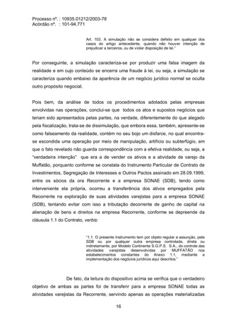 Processo nº. : 10935.01212/2003-78
Acórdão nº. : 101-94.771
16
Art. 103. A simulação não se considera defeito em qualquer dos
casos do artigo antecedente, quando não houver intenção de
prejudicar a terceiros, ou de violar disposição de lei.”
Por conseguinte, a simulação caracteriza-se por produzir uma falsa imagem da
realidade e em cujo conteúdo se encerra uma fraude à lei, ou seja, a simulação se
caracteriza quando embaixo da aparência de um negócio jurídico normal se oculta
outro propósito negocial.
Pois bem, da análise de todos os procedimentos adotados pelas empresas
envolvidas nas operações, conclui-se que todos os atos e supostos negócios que
teriam sido apresentados pelas partes, na verdade, diferentemente do que alegado
pela fiscalização, trata-se de dissimulação, que embora essa, também, apresente-se
como falseamento da realidade, contém no seu bojo um disfarce, no qual encontra-
se escondida uma operação por meio de manipulação, artifício ou subterfúgio, em
que o fato revelado não guarda correspondência com a efetiva realidade, ou seja, a
“verdadeira intenção” que era a de vender os ativos e a atividade de varejo da
Muffatão, porquanto conforme se constata do Instrumento Particular de Contrato de
Investimentos, Segregação de Interesses e Outros Pactos assinado em 28.09.1999,
entre os sócios da ora Recorrente e a empresa SONAE (SDB), tendo como
interveniente ela própria, ocorreu a transferência dos ativos empregados pela
Recorrente na exploração de suas atividades varejistas para a empresa SONAE
(SDB), tentando evitar com isso a tributação decorrente de ganho de capital na
alienação de bens e direitos na empresa Recorrente, conforme se depreende da
cláusula 1.1 do Contrato, verbis:
“1.1. O presente Instrumento tem por objeto regular a assunção, pela
SDB ou por qualquer outra empresa controlada, direta ou
indiretamente, por Modelo Continente S.G.P.S. S.A., do controle das
atividades varejistas desenvolvidas por MUFFATÃO nos
estabelecimentos constantes do Anexo 1.1, mediante a
implementação dos negócios jurídicos aqui descritos.”
De fato, da leitura do dispositivo acima se verifica que o verdadeiro
objetivo de ambas as partes foi de transferir para a empresa SONAE todas as
atividades varejistas da Recorrente, servindo apenas as operações materializadas
 