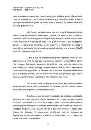 Processo nº. : 10935.01212/2003-78
Acórdão nº. : 101-94.771
17
pelas empresas envolvidas, tais como, transferência de ativos, subscrição com ágio,
cisão de empresa, etc., tão somente para disfarçar o intento das partes e fugir a
tributação decorrente de ganho de capital, caso a operação de venda tivesse sido
efetuada de forma direta.
Não fossem os dados acima que por si só já descaracterizariam
toda a operação engendrada pelas partes, o fato é que todos os atos societários,
tais como, constituição de empresas, integralização de capital, cisão e incorporações
foram realizados em questão de horas, sem que houvessem os devidos registros
perante o Registro de Comércio, tendo, inclusive, a Recorrente procedido à
equivalência patrimonial sobre parcela de capital subscrito pela empresa SONAE
ainda não totalmente integralizado.
O fato é que foi desencadeado pelas empresas envolvidas nas
operações uma série de atos que não guardam qualquer correspondência com a
real intenção das partes, porquanto se produziu uma série de documentos
envolvendo uma pretensa operação de participação societária, quando na verdade o
único objetivo do negócio foi de transferir toda a atividade varejista da Recorrente
para a empresa SONAE, com os benefícios fiscais que poderiam advir destas
operações para ambas as empresas se não detectadas pela Fisco.
Não se nega que é perfeitamente admissível ao contribuinte utilizar-
se de quaisquer meios lícitos para economizar tributos e, por decorrência, deve-se
considerar como legítimo o planejamento tributário.
Entretanto, o que deve ser investigado é se a estrutura adotada foi
legítima e se o seu regime jurídico foi observado. Em outras palavras, impende
confirmar a circunstância concreta se o negócio jurídico realizado pelas partes é
autorizado pelo direito privado como foi demonstrado e se revelam às verdadeiras
intenções das partes, pois se assim não for, é dever das autoridades fiscais coibir
práticas de utilização no ordenamento jurídico por meio de estratagemas,
formalizados através de negócios simulados ou dissimulados, com o objetivo de
causar prejuízo ao Erário Público.
 