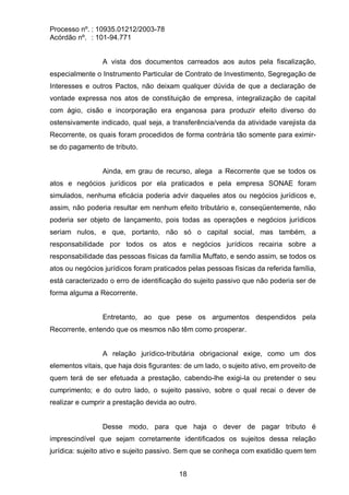 Processo nº. : 10935.01212/2003-78
Acórdão nº. : 101-94.771
18
A vista dos documentos carreados aos autos pela fiscalização,
especialmente o Instrumento Particular de Contrato de Investimento, Segregação de
Interesses e outros Pactos, não deixam qualquer dúvida de que a declaração de
vontade expressa nos atos de constituição de empresa, integralização de capital
com ágio, cisão e incorporação era enganosa para produzir efeito diverso do
ostensivamente indicado, qual seja, a transferência/venda da atividade varejista da
Recorrente, os quais foram procedidos de forma contrária tão somente para eximir-
se do pagamento de tributo.
Ainda, em grau de recurso, alega a Recorrente que se todos os
atos e negócios jurídicos por ela praticados e pela empresa SONAE foram
simulados, nenhuma eficácia poderia advir daqueles atos ou negócios jurídicos e,
assim, não poderia resultar em nenhum efeito tributário e, conseqüentemente, não
poderia ser objeto de lançamento, pois todas as operações e negócios jurídicos
seriam nulos, e que, portanto, não só o capital social, mas também, a
responsabilidade por todos os atos e negócios jurídicos recairia sobre a
responsabilidade das pessoas físicas da família Muffato, e sendo assim, se todos os
atos ou negócios jurídicos foram praticados pelas pessoas físicas da referida família,
está caracterizado o erro de identificação do sujeito passivo que não poderia ser de
forma alguma a Recorrente.
Entretanto, ao que pese os argumentos despendidos pela
Recorrente, entendo que os mesmos não têm como prosperar.
A relação jurídico-tributária obrigacional exige, como um dos
elementos vitais, que haja dois figurantes: de um lado, o sujeito ativo, em proveito de
quem terá de ser efetuada a prestação, cabendo-lhe exigi-la ou pretender o seu
cumprimento; e do outro lado, o sujeito passivo, sobre o qual recai o dever de
realizar e cumprir a prestação devida ao outro.
Desse modo, para que haja o dever de pagar tributo é
imprescindível que sejam corretamente identificados os sujeitos dessa relação
jurídica: sujeito ativo e sujeito passivo. Sem que se conheça com exatidão quem tem
 