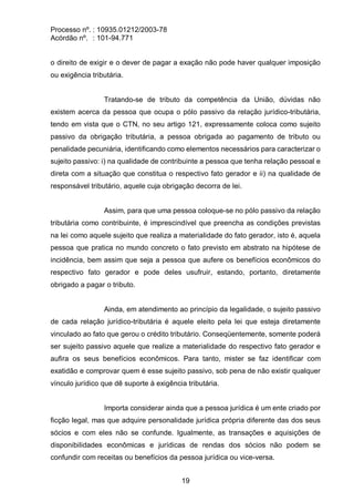 Processo nº. : 10935.01212/2003-78
Acórdão nº. : 101-94.771
19
o direito de exigir e o dever de pagar a exação não pode haver qualquer imposição
ou exigência tributária.
Tratando-se de tributo da competência da União, dúvidas não
existem acerca da pessoa que ocupa o pólo passivo da relação jurídico-tributária,
tendo em vista que o CTN, no seu artigo 121, expressamente coloca como sujeito
passivo da obrigação tributária, a pessoa obrigada ao pagamento de tributo ou
penalidade pecuniária, identificando como elementos necessários para caracterizar o
sujeito passivo: i) na qualidade de contribuinte a pessoa que tenha relação pessoal e
direta com a situação que constitua o respectivo fato gerador e ii) na qualidade de
responsável tributário, aquele cuja obrigação decorra de lei.
Assim, para que uma pessoa coloque-se no pólo passivo da relação
tributária como contribuinte, é imprescindível que preencha as condições previstas
na lei como aquele sujeito que realiza a materialidade do fato gerador, isto é, aquela
pessoa que pratica no mundo concreto o fato previsto em abstrato na hipótese de
incidência, bem assim que seja a pessoa que aufere os benefícios econômicos do
respectivo fato gerador e pode deles usufruir, estando, portanto, diretamente
obrigado a pagar o tributo.
Ainda, em atendimento ao princípio da legalidade, o sujeito passivo
de cada relação jurídico-tributária é aquele eleito pela lei que esteja diretamente
vinculado ao fato que gerou o crédito tributário. Conseqüentemente, somente poderá
ser sujeito passivo aquele que realize a materialidade do respectivo fato gerador e
aufira os seus benefícios econômicos. Para tanto, mister se faz identificar com
exatidão e comprovar quem é esse sujeito passivo, sob pena de não existir qualquer
vínculo jurídico que dê suporte à exigência tributária.
Importa considerar ainda que a pessoa jurídica é um ente criado por
ficção legal, mas que adquire personalidade jurídica própria diferente das dos seus
sócios e com eles não se confunde. Igualmente, as transações e aquisições de
disponibilidades econômicas e jurídicas de rendas dos sócios não podem se
confundir com receitas ou benefícios da pessoa jurídica ou vice-versa.
 