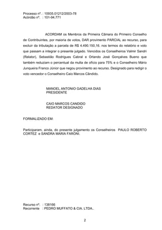 Processo nº. : 10935.01212/2003-78
Acórdão nº. : 101-94.771
2
ACORDAM os Membros da Primeira Câmara do Primeiro Conselho
de Contribuintes, por maioria de votos, DAR provimento PARCIAL ao recurso, para
excluir da tributação a parcela de R$ 4.490.150,16. nos termos do relatório e voto
que passam a integrar o presente julgado. Vencidos os Conselheiros Valmir Sandri
(Relator), Sebastião Rodrigues Cabral e Orlando José Gonçalves Bueno que
também reduziam o percentual da multa de ofício para 75% e o Conselheiro Mário
Junqueira Franco Júnior que negou provimento ao recurso. Designado para redigir o
voto vencedor o Conselheiro Caio Marcos Cândido.
MANOEL ANTONIO GADELHA DIAS
PRESIDENTE
CAIO MARCOS CANDIDO
REDATOR DESIGNADO
FORMALIZADO EM:
Participaram, ainda, do presente julgamento os Conselheiros PAULO ROBERTO
CORTEZ e SANDRA MARIA FARONI.
Recurso nº. : 138166
Recorrente : PEDRO MUFFATO & CIA. LTDA..
 